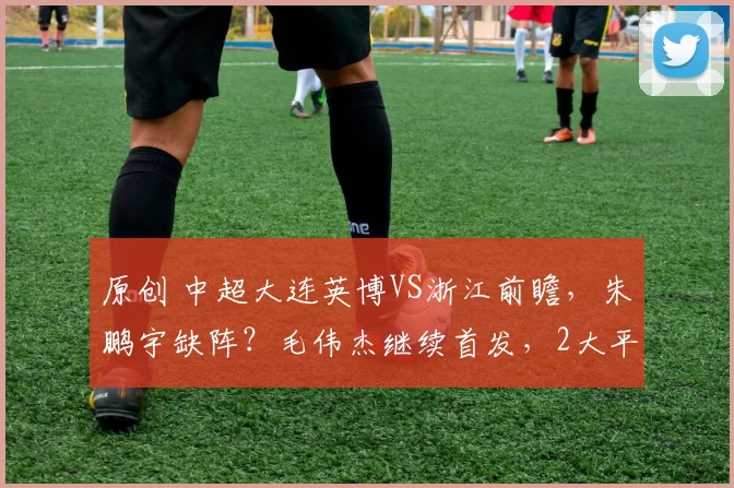 原创 中超大连英博VS浙江前瞻，朱鹏宇缺阵？毛伟杰继续首发，2大平台确定直播