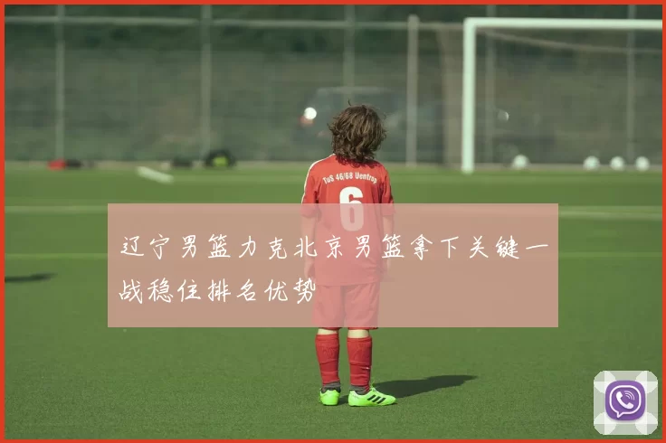 辽宁男篮力克北京男篮拿下关键一战稳住排名优势