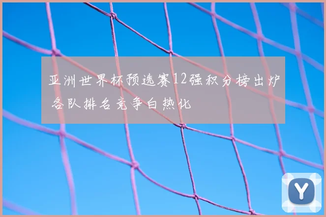 亚洲世界杯预选赛12强积分榜出炉 各队排名竞争白热化