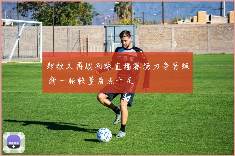 郑钦文再战网球直播赛场力争晋级 新一轮较量看点十足