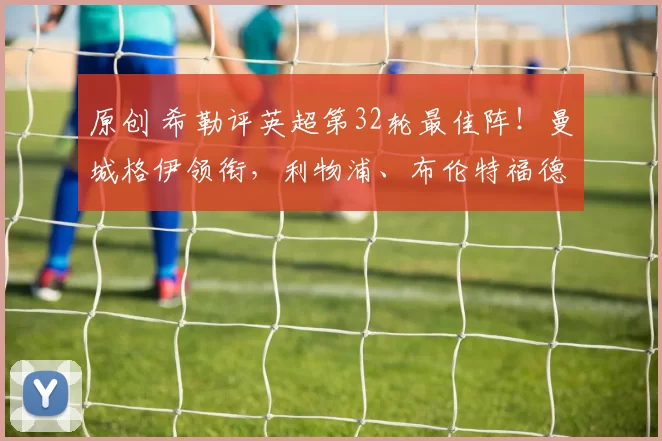 原创 希勒评英超第32轮最佳阵！曼城格伊领衔，利物浦、布伦特福德入选