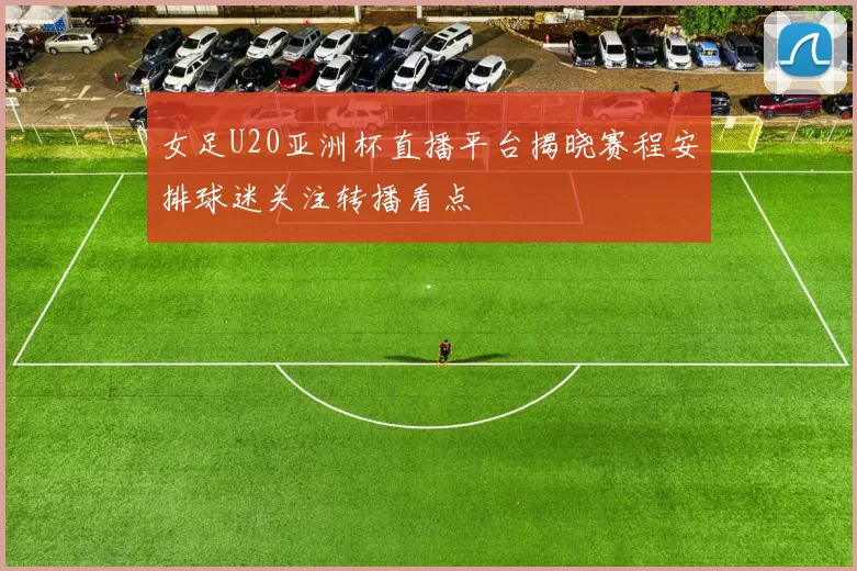 女足U20亚洲杯直播平台揭晓赛程安排球迷关注转播看点