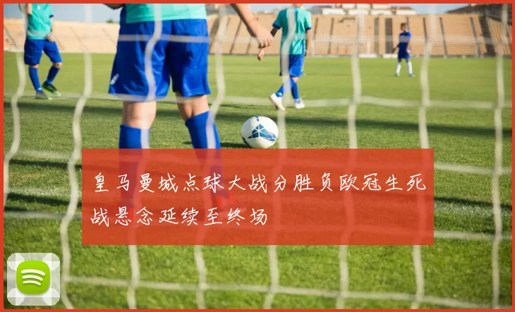 皇马曼城点球大战分胜负欧冠生死战悬念延续至终场