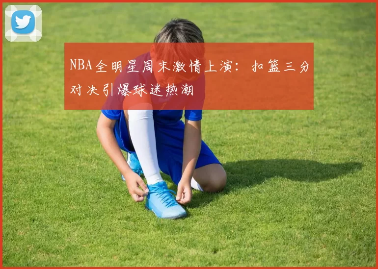 NBA全明星周末激情上演：扣篮三分对决引爆球迷热潮