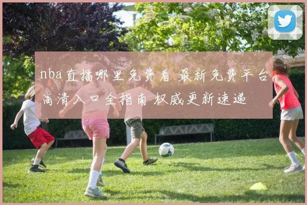 nba直播哪里免费看 最新免费平台高清入口全指南 权威更新速递