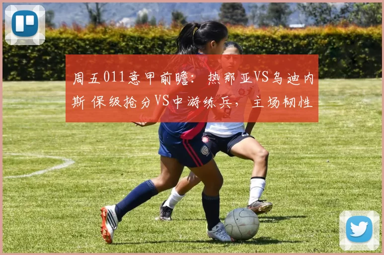 周五011意甲前瞻：热那亚VS乌迪内斯 保级抢分VS中游练兵，主场韧性对决客场反击_防守_进攻_国米