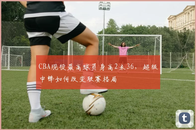 CBA现役最高球员身高2米36，超级中锋如何改变联赛格局