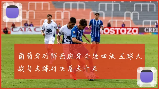 葡萄牙对阵西班牙全场回放 五球大战与点球对决看点十足