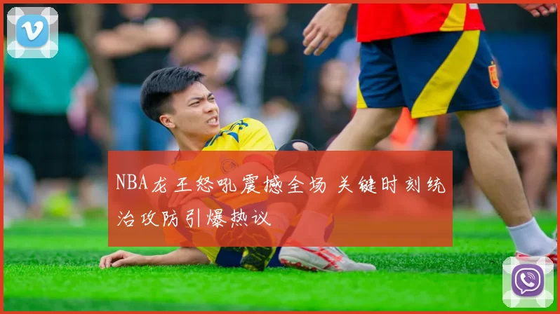 NBA龙王怒吼震撼全场 关键时刻统治攻防引爆热议