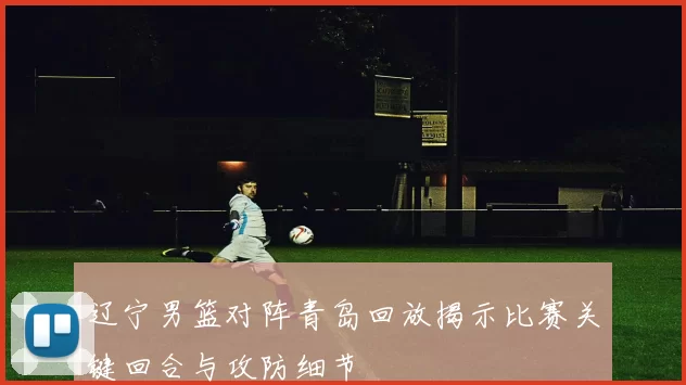 辽宁男篮对阵青岛回放揭示比赛关键回合与攻防细节