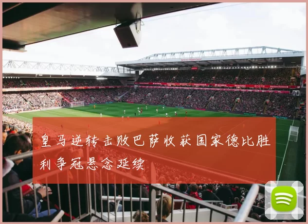 皇马逆转击败巴萨收获国家德比胜利争冠悬念延续