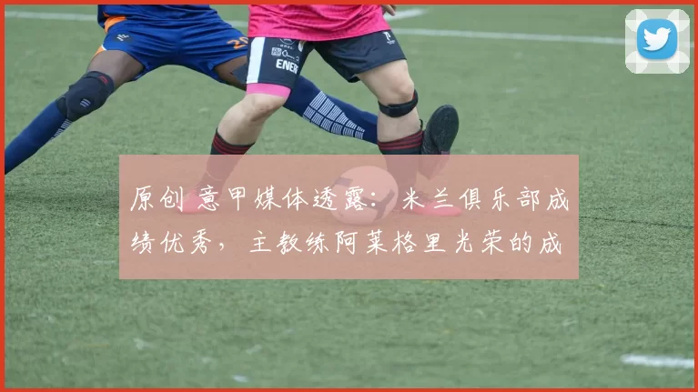 原创 意甲媒体透露：米兰俱乐部成绩优秀，主教练阿莱格里光荣的成为了意大利冬奥会火炬手