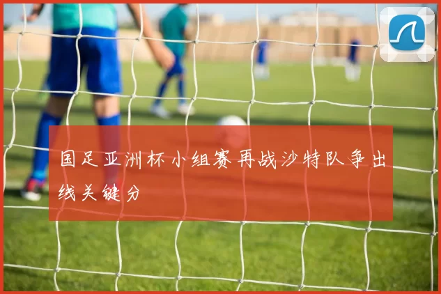 国足亚洲杯小组赛再战沙特队争出线关键分