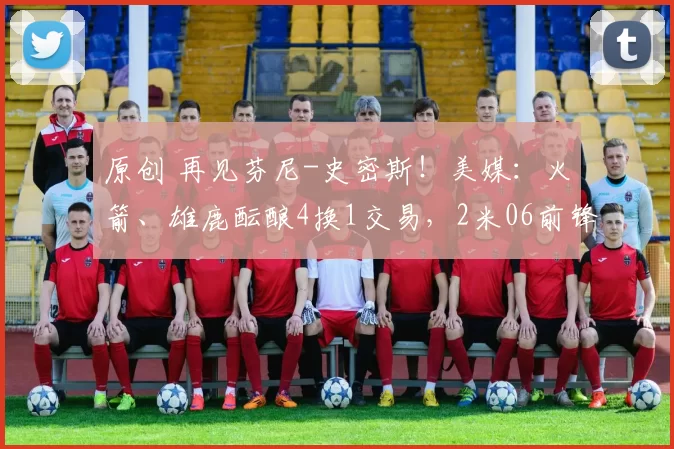 原创 再见芬尼-史密斯！美媒：火箭、雄鹿酝酿4换1交易，2米06前锋辅佐杜兰特争冠