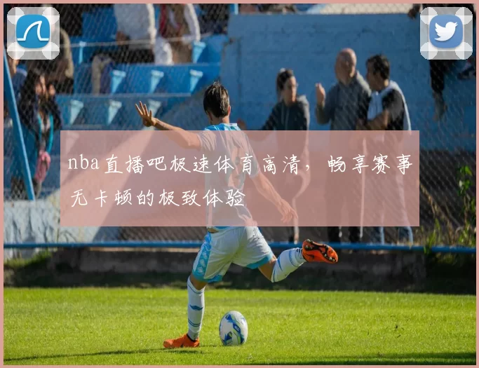 nba直播吧极速体育高清，畅享赛事无卡顿的极致体验