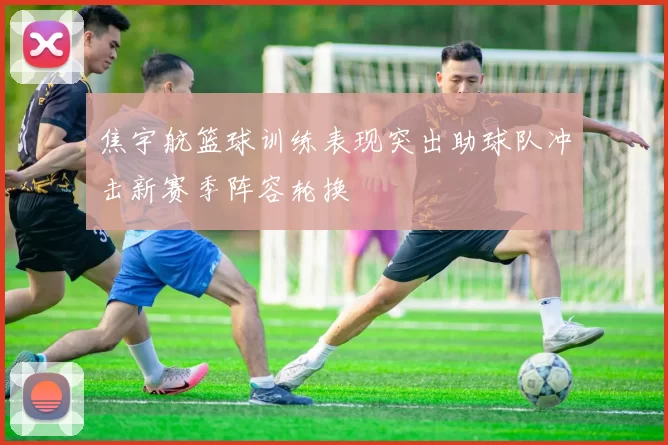 焦宇航篮球训练表现突出助球队冲击新赛季阵容轮换