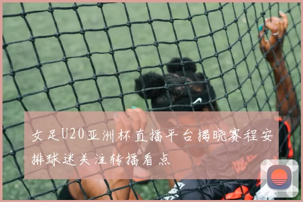 女足U20亚洲杯直播平台揭晓赛程安排球迷关注转播看点