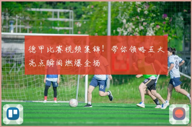 德甲比赛视频集锦！带你领略五大亮点瞬间燃爆全场