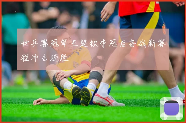 世乒赛冠军王楚钦夺冠后备战新赛程冲击连胜