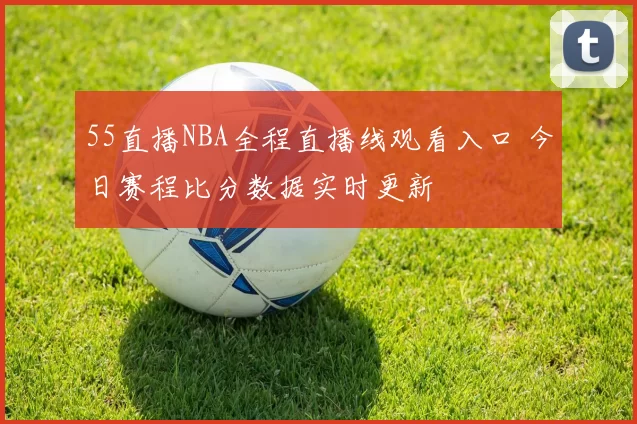 55直播NBA全程直播线观看入口 今日赛程比分数据实时更新