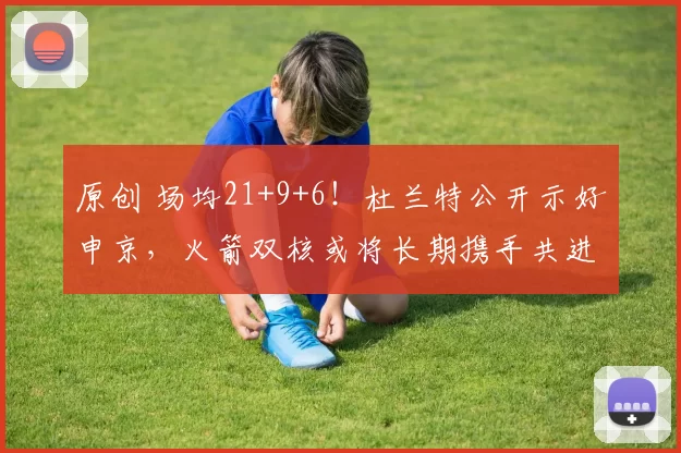 原创 场均21+9+6！杜兰特公开示好申京，火箭双核或将长期携手共进