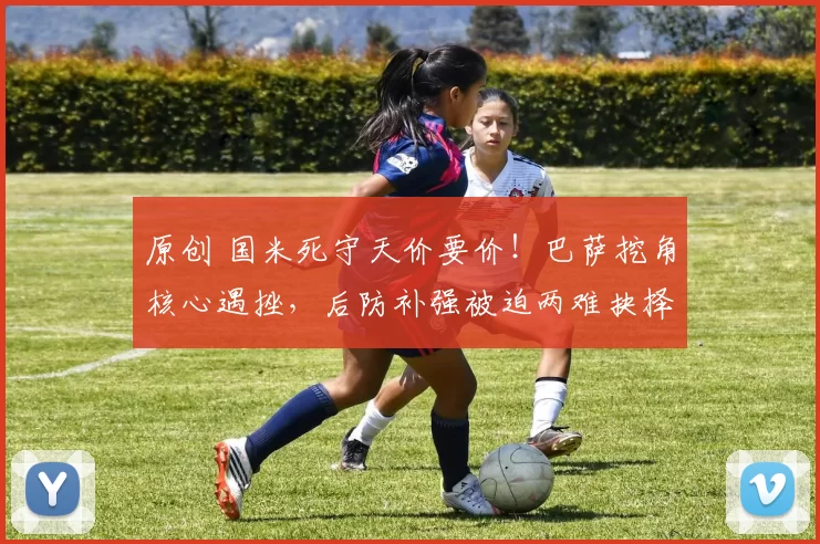 原创 国米死守天价要价！巴萨挖角核心遇挫，后防补强被迫两难抉择！