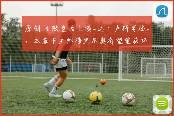 原创 击败皇马上演_达·卢斯奇迹_，本菲卡主帅穆里尼奥有望重获评价