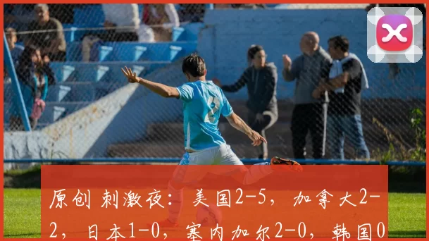 原创 刺激夜：美国2-5，加拿大2-2，日本1-0，塞内加尔2-0，韩国0-4
