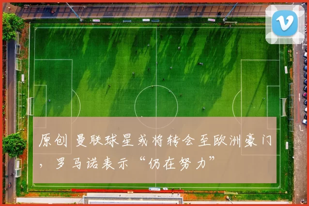 原创 曼联球星或将转会至欧洲豪门，罗马诺表示“仍在努力”