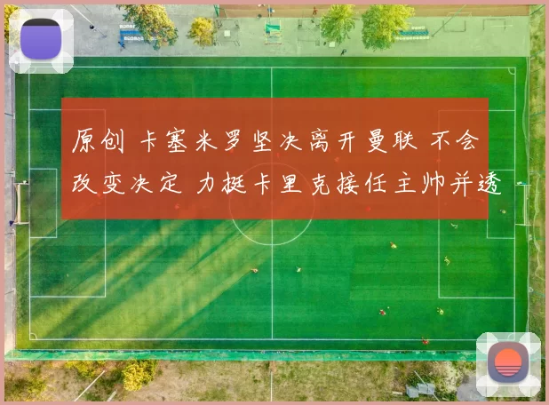 原创 卡塞米罗坚决离开曼联 不会改变决定 力挺卡里克接任主帅并透露最终目标