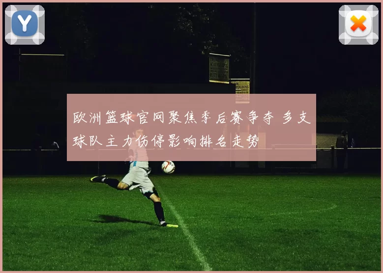 欧洲篮球官网聚焦季后赛争夺 多支球队主力伤停影响排名走势