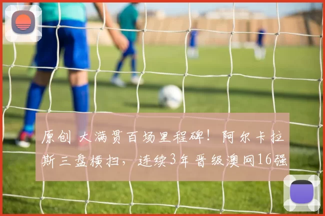 原创 大满贯百场里程碑！阿尔卡拉斯三盘横扫，连续3年晋级澳网16强