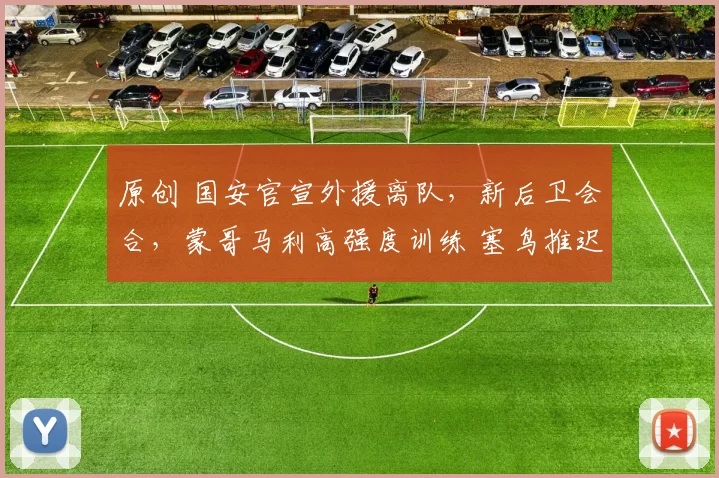 原创 国安官宣外援离队，新后卫会合，蒙哥马利高强度训练 塞鸟推迟归队