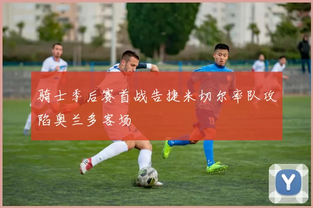 骑士季后赛首战告捷米切尔率队攻陷奥兰多客场