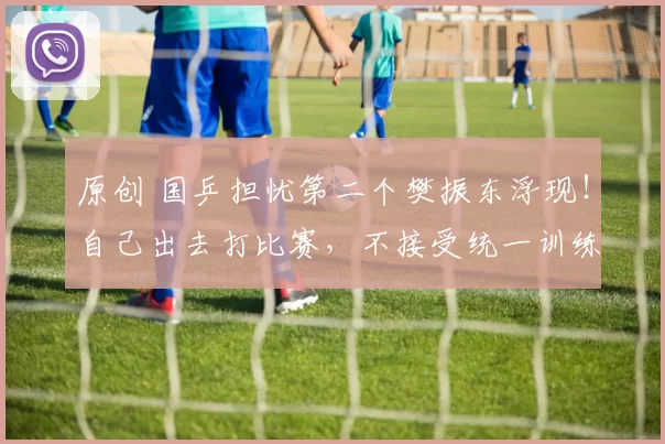 原创 国乒担忧第二个樊振东浮现！自己出去打比赛，不接受统一训练和安排