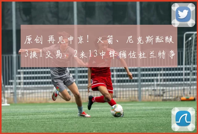 原创 再见申京!火箭、尼克斯酝酿3换1交易,2米13中锋辅佐杜兰特争冠