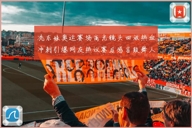 冼东妹奥运赛场高光镜头回放热血冲刺引爆网友热议赛后感言鼓舞人心