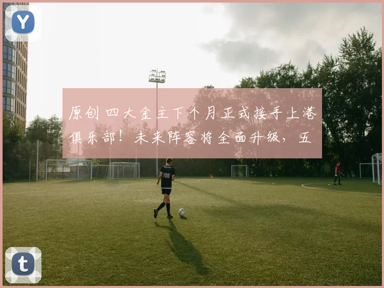 原创 四大金主下个月正式接手上港俱乐部！未来阵容将全面升级，五个位置迎来新大鱼
