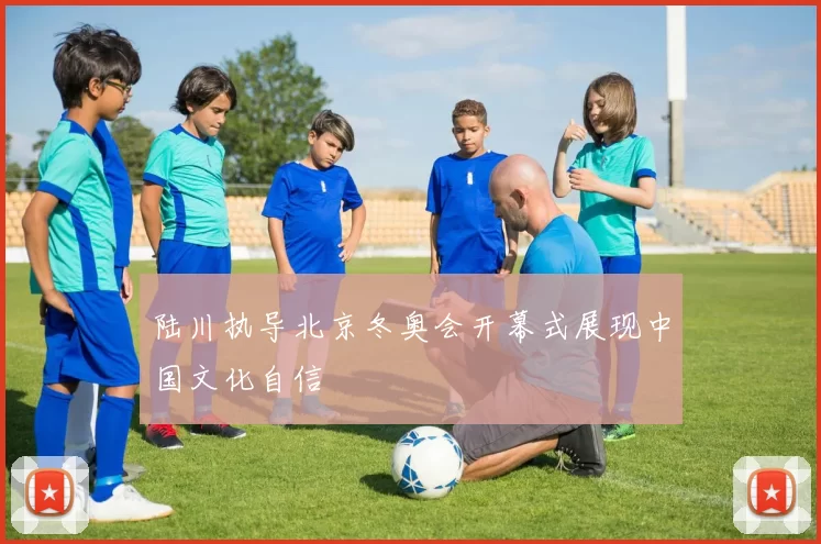 陆川执导北京冬奥会开幕式展现中国文化自信