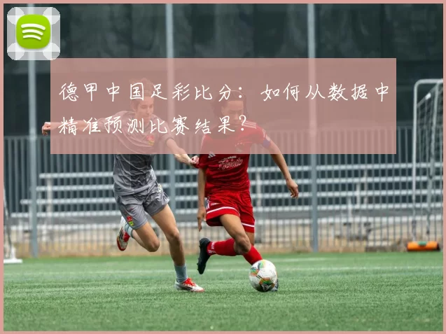 德甲中国足彩比分：如何从数据中精准预测比赛结果？