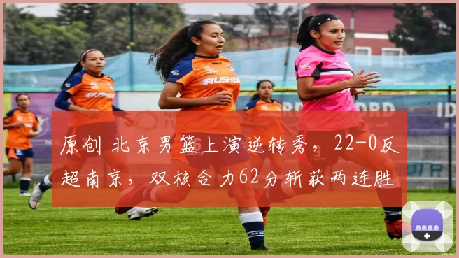 原创 北京男篮上演逆转秀，22-0反超南京，双核合力62分斩获两连胜