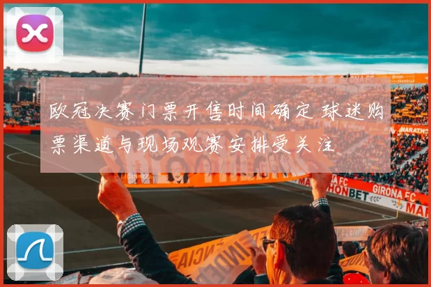 欧冠决赛门票开售时间确定 球迷购票渠道与现场观赛安排受关注