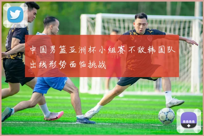 中国男篮亚洲杯小组赛不敌韩国队出线形势面临挑战