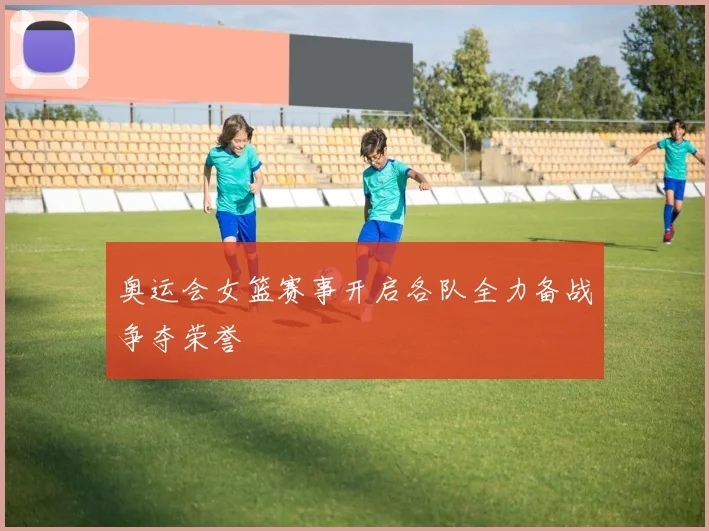 奥运会女篮赛事开启各队全力备战争夺荣誉