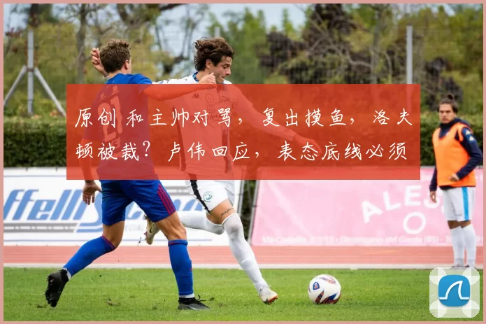 原创 和主帅对骂，复出摸鱼，洛夫顿被裁？卢伟回应，表态底线必须守住