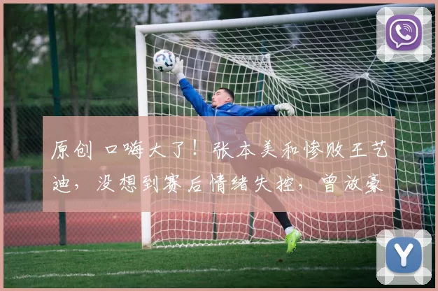 原创 口嗨大了！张本美和惨败王艺迪，没想到赛后情绪失控，曾放豪言被打脸