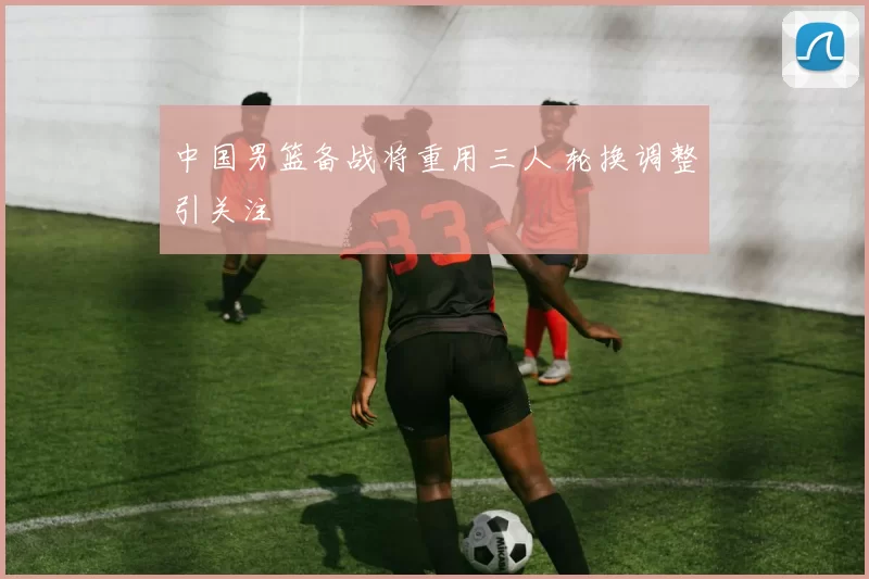 中国男篮备战将重用三人 轮换调整引关注