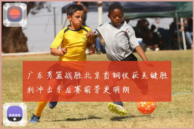 广东男篮战胜北京首钢收获关键胜利冲击季后赛前景更明朗