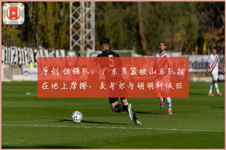 原创 伪强队，广东男篮被山东队按在地上摩擦，麦考尔与胡明轩依旧拉胯