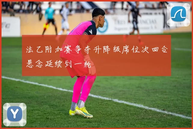 法乙附加赛争夺升降级席位次回合悬念延续到一轮